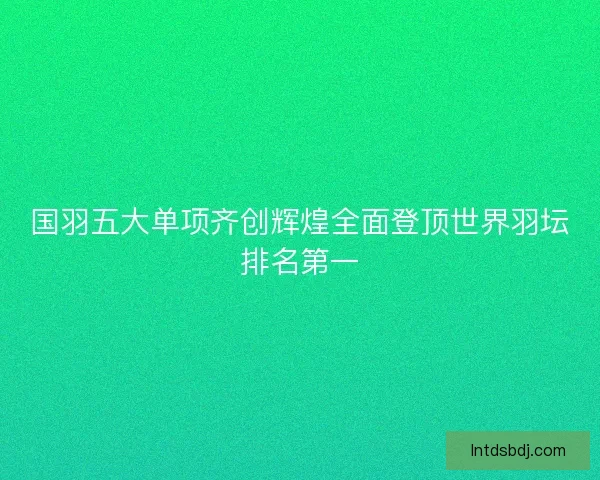 国羽五大单项齐创辉煌全面登顶世界羽坛排名第一