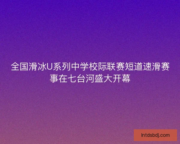 全国滑冰U系列中学校际联赛短道速滑赛事在七台河盛大开幕