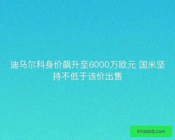 迪马尔科身价飙升至6000万欧元 国米坚持不低于该价出售