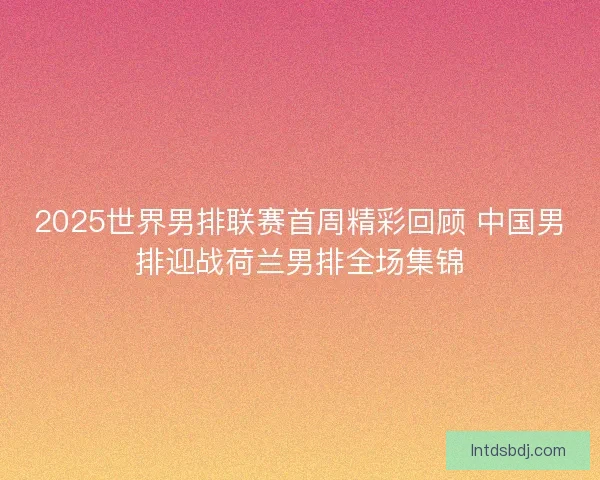 2025世界男排联赛首周精彩回顾 中国男排迎战荷兰男排全场集锦
