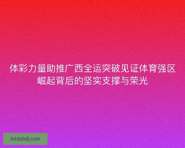 体彩力量助推广西全运突破见证体育强区崛起背后的坚实支撑与荣光