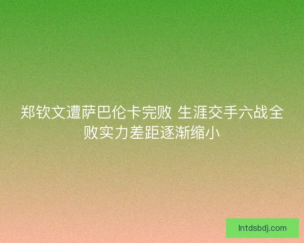 郑钦文遭萨巴伦卡完败 生涯交手六战全败实力差距逐渐缩小