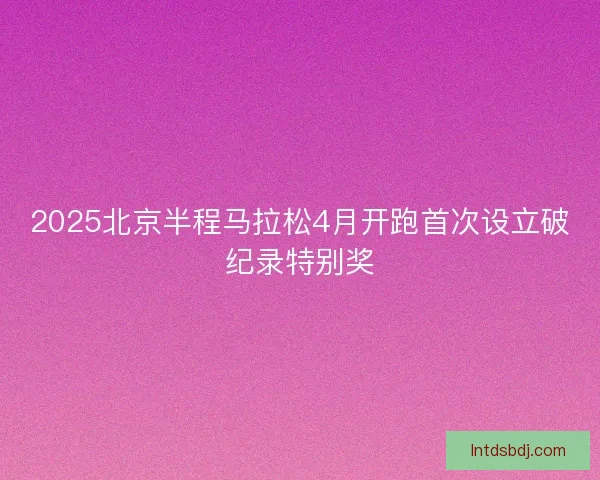 2025北京半程马拉松4月开跑首次设立破纪录特别奖