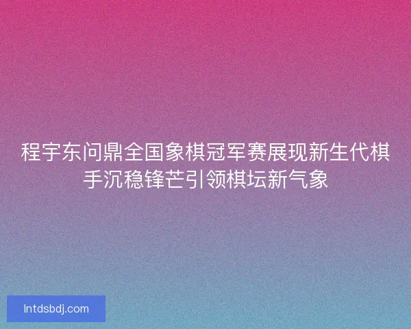 程宇东问鼎全国象棋冠军赛展现新生代棋手沉稳锋芒引领棋坛新气象