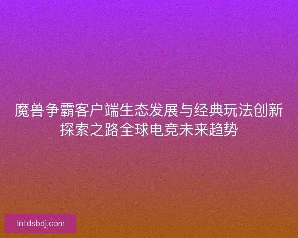 魔兽争霸客户端生态发展与经典玩法创新探索之路全球电竞未来趋势