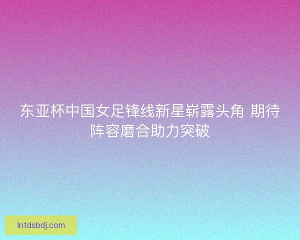 东亚杯中国女足锋线新星崭露头角 期待阵容磨合助力突破