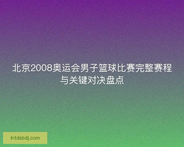 北京2008奥运会男子篮球比赛完整赛程与关键对决盘点