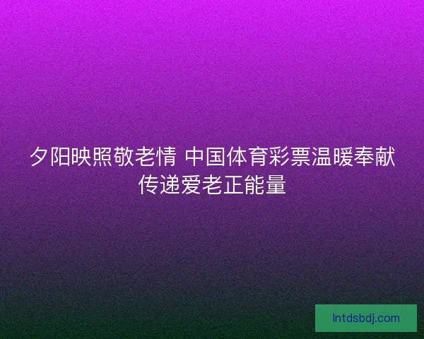 夕阳映照敬老情 中国体育彩票温暖奉献传递爱老正能量