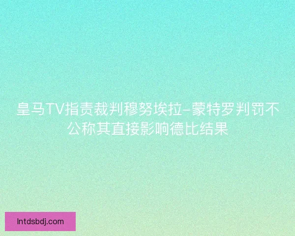 皇马TV指责裁判穆努埃拉-蒙特罗判罚不公称其直接影响德比结果