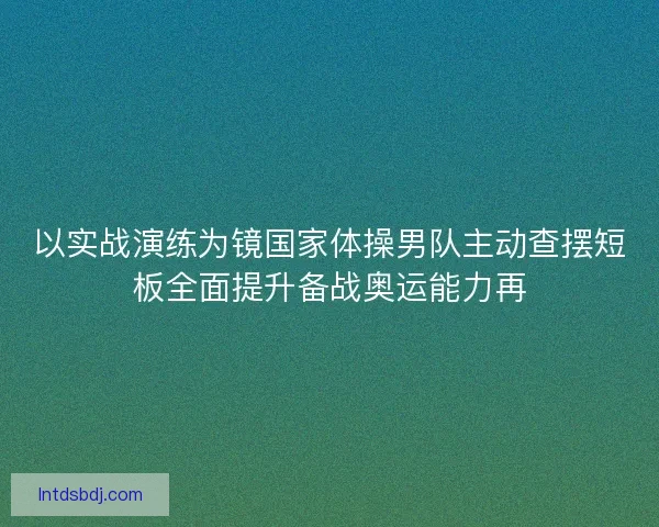 以实战演练为镜国家体操男队主动查摆短板全面提升备战奥运能力再