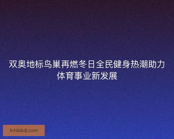 双奥地标鸟巢再燃冬日全民健身热潮助力体育事业新发展