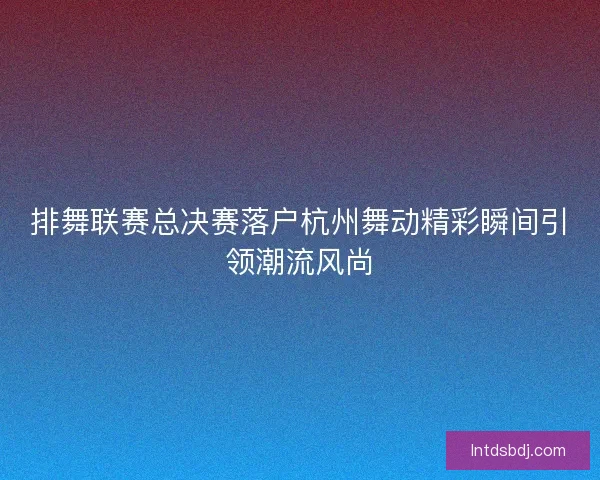 排舞联赛总决赛落户杭州舞动精彩瞬间引领潮流风尚