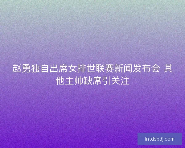 赵勇独自出席女排世联赛新闻发布会 其他主帅缺席引关注
