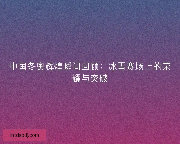 中国冬奥辉煌瞬间回顾：冰雪赛场上的荣耀与突破