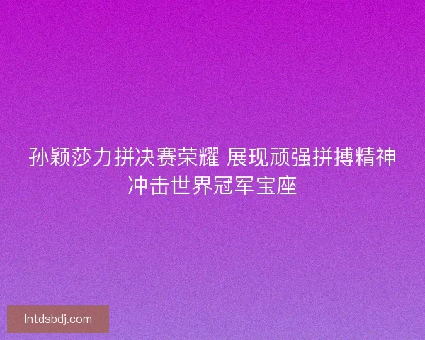 孙颖莎力拼决赛荣耀 展现顽强拼搏精神冲击世界冠军宝座
