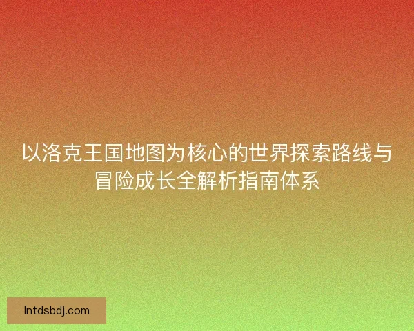 以洛克王国地图为核心的世界探索路线与冒险成长全解析指南体系