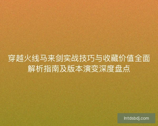 穿越火线马来剑实战技巧与收藏价值全面解析指南及版本演变深度盘点
