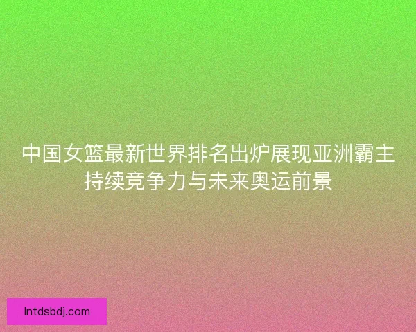 中国女篮最新世界排名出炉展现亚洲霸主持续竞争力与未来奥运前景