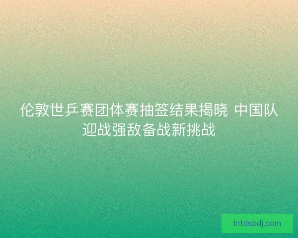 伦敦世乒赛团体赛抽签结果揭晓 中国队迎战强敌备战新挑战