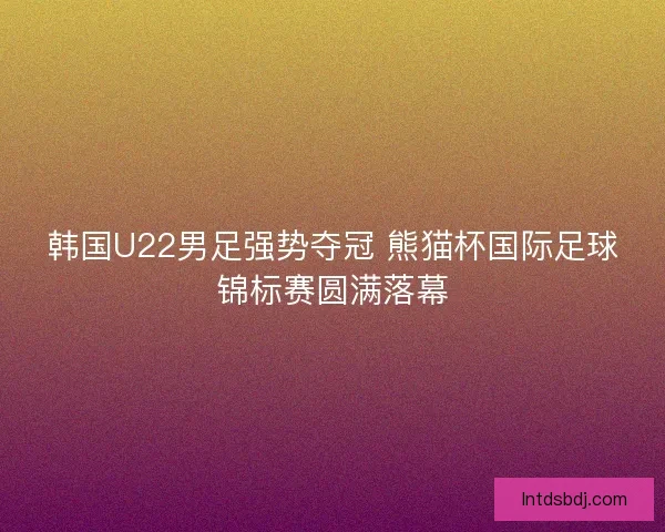 韩国U22男足强势夺冠 熊猫杯国际足球锦标赛圆满落幕