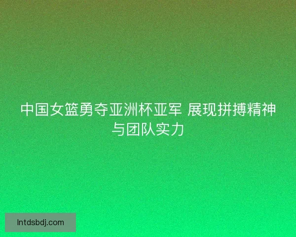 中国女篮勇夺亚洲杯亚军 展现拼搏精神与团队实力