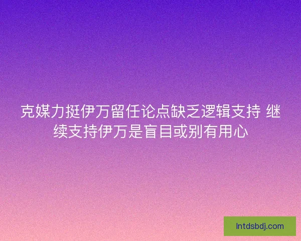 克媒力挺伊万留任论点缺乏逻辑支持 继续支持伊万是盲目或别有用心