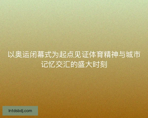 以奥运闭幕式为起点见证体育精神与城市记忆交汇的盛大时刻